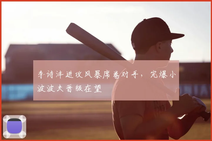 李诗沣进攻风暴席卷对手，完爆小波波夫晋级在望