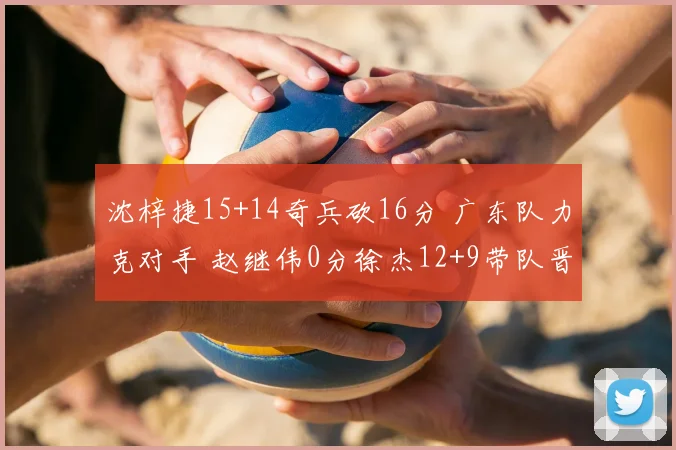 沈梓捷15+14奇兵砍16分 广东队力克对手 赵继伟0分徐杰12+9带队晋级
